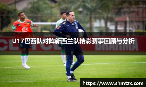 U17巴西队对阵新西兰队精彩赛事回顾与分析