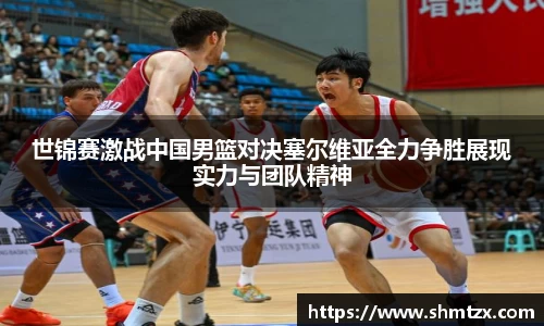 世锦赛激战中国男篮对决塞尔维亚全力争胜展现实力与团队精神