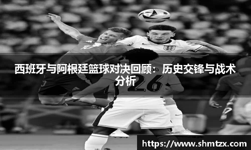西班牙与阿根廷篮球对决回顾：历史交锋与战术分析