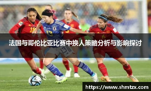 法国与哥伦比亚比赛中换人策略分析与影响探讨