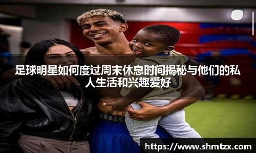 足球明星如何度过周末休息时间揭秘与他们的私人生活和兴趣爱好
